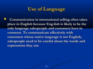 Use of Language
    Communication in international selling often takes
    place in English because Eng­lish is likely to be the
    only language salespeople and customers have in
    common. To communicate effectively with
    customers whose native language is not English,
    salespeople need to be careful about the words and
    expressions they use




                             57
 