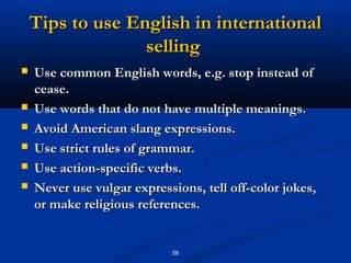 Tips to use English in international
                  selling
   Use common English words, e.g. stop instead of
    cease.
   Use words that do not have multiple meanings.
   Avoid American slang expressions.
   Use strict rules of grammar.
   Use action-specific verbs.
   Never use vulgar expressions, tell off-color jokes,
    or make religious references.


                            58
 