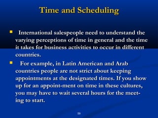 Time and Scheduling

     International salespeople need to understand the
    varying perceptions of time in general and the time
    it takes for business activities to occur in different
    countries.
      For example, in Latin American and Arab
    countries people are not strict about keeping
    appointments at the designated times. If you show
    up for an appoint­ment on time in these cultures,
    you may have to wait several hours for the meet­
    ing to start.

                             59
 