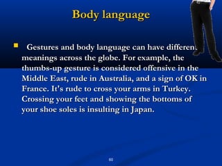 Body language

    Gestures and body language can have different
    meanings across the globe. For example, the
    thumbs-up gesture is considered offensive in the
    Middle East, rude in Australia, and a sign of OK in
    France. It's rude to cross your arms in Turkey.
    Crossing your feet and showing the bottoms of
    your shoe soles is insulting in Japan.




                           60
 