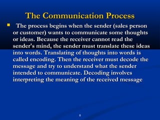 The Communication Process
    The process begins when the sender (sales person
    or customer) wants to communicate some thoughts
    or ideas. Because the receiver cannot read the
    sender's mind, the sender must translate these ideas
    into words. Translating of thoughts into words is
    called encoding. Then the receiver must decode the
    message and try to understand what the sender
    intended to communicate. Decoding involves
    interpreting the meaning of the received message




                             8
 