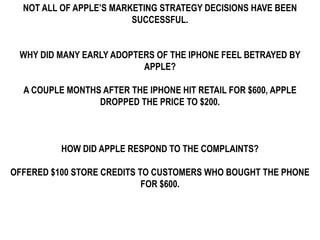 NOT ALL OF APPLE’S MARKETING STRATEGY DECISIONS HAVE BEEN
                         SUCCESSFUL.


 WHY DID MANY EARLY ADOPTERS OF THE IPHONE FEEL BETRAYED BY
                          APPLE?

  A COUPLE MONTHS AFTER THE IPHONE HIT RETAIL FOR $600, APPLE
                 DROPPED THE PRICE TO $200.



          HOW DID APPLE RESPOND TO THE COMPLAINTS?

OFFERED $100 STORE CREDITS TO CUSTOMERS WHO BOUGHT THE PHONE
                            FOR $600.
 