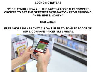 ECONOMIC BUYERS

 “PEOPLE WHO KNOW ALL THE FACTS & LOGICALLY COMPARE
CHOICES TO GET THE GREATEST SATISFACTION FROM SPENDING
                  THEIR TIME & MONEY.”

                      RED LASER

FREE SHOPPING APP THAT ALLOWS USER TO SCAN BARCODE OF
           ITEM & COMPARE PRICES ELSEWHERE.
 