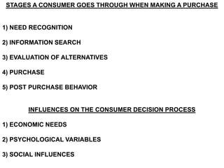 STAGES A CONSUMER GOES THROUGH WHEN MAKING A PURCHASE


1) NEED RECOGNITION

2) INFORMATION SEARCH

3) EVALUATION OF ALTERNATIVES

4) PURCHASE

5) POST PURCHASE BEHAVIOR


       INFLUENCES ON THE CONSUMER DECISION PROCESS

1) ECONOMIC NEEDS

2) PSYCHOLOGICAL VARIABLES

3) SOCIAL INFLUENCES
 