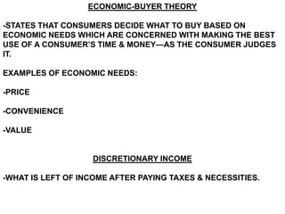 ECONOMIC-BUYER THEORY

-STATES THAT CONSUMERS DECIDE WHAT TO BUY BASED ON
ECONOMIC NEEDS WHICH ARE CONCERNED WITH MAKING THE BEST
USE OF A CONSUMER’S TIME & MONEY—AS THE CONSUMER JUDGES
IT.

EXAMPLES OF ECONOMIC NEEDS:

-PRICE

-CONVENIENCE

-VALUE


                   DISCRETIONARY INCOME

-WHAT IS LEFT OF INCOME AFTER PAYING TAXES & NECESSITIES.
 