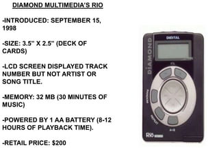 DIAMOND MULTIMEDIA’S RIO

-INTRODUCED: SEPTEMBER 15,
1998

-SIZE: 3.5” X 2.5” (DECK OF
CARDS)

-LCD SCREEN DISPLAYED TRACK
NUMBER BUT NOT ARTIST OR
SONG TITLE.

-MEMORY: 32 MB (30 MINUTES OF
MUSIC)

-POWERED BY 1 AA BATTERY (8-12
HOURS OF PLAYBACK TIME).

-RETAIL PRICE: $200
 