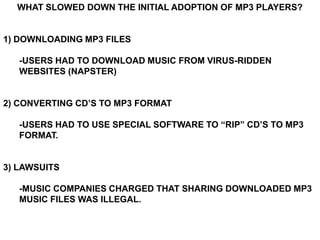 WHAT SLOWED DOWN THE INITIAL ADOPTION OF MP3 PLAYERS?


1) DOWNLOADING MP3 FILES

   -USERS HAD TO DOWNLOAD MUSIC FROM VIRUS-RIDDEN
   WEBSITES (NAPSTER)


2) CONVERTING CD’S TO MP3 FORMAT

   -USERS HAD TO USE SPECIAL SOFTWARE TO “RIP” CD’S TO MP3
   FORMAT.


3) LAWSUITS

   -MUSIC COMPANIES CHARGED THAT SHARING DOWNLOADED MP3
   MUSIC FILES WAS ILLEGAL.
 