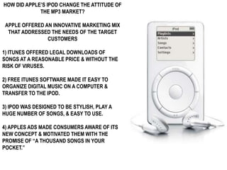 HOW DID APPLE’S IPOD CHANGE THE ATTITUDE OF
             THE MP3 MARKET?

 APPLE OFFERED AN INNOVATIVE MARKETING MIX
  THAT ADDRESSED THE NEEDS OF THE TARGET
                CUSTOMERS

1) ITUNES OFFERED LEGAL DOWNLOADS OF
SONGS AT A REASONABLE PRICE & WITHOUT THE
RISK OF VIRUSES.

2) FREE ITUNES SOFTWARE MADE IT EASY TO
ORGANIZE DIGITAL MUSIC ON A COMPUTER &
TRANSFER TO THE IPOD.

3) IPOD WAS DESIGNED TO BE STYLISH, PLAY A
HUGE NUMBER OF SONGS, & EASY TO USE.

4) APPLES ADS MADE CONSUMERS AWARE OF ITS
NEW CONCEPT & MOTIVATED THEM WITH THE
PROMISE OF “A THOUSAND SONGS IN YOUR
POCKET.”
 