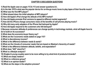 CHAPTER 5 DISCUSSION QUESTIONS

1) Read the Apple case on pages 112 & 113 and answer questions A-I.
A) In the late 1970's what was the popular device for on-the-go music loves to play tapes of their favorite music?
B) What was the first MP3 player?
C) What slowed down the initial adoption of MP3 players?
D) How did Apple's iPod change the attitude of the MP3 market?
E) How did Apple promote iPod versions to appeal to different market segments?
F) How did the iPhone change consumers views of the benefits of cell phones playing music?
G) Why did many early adopters of the iPhone feel betrayed by Apple?
H) How did Apple respond to the customers who felt betrayed?
I) Because consumer attitudes & preferences can change quickly in technology markets, what will Apple have to
do to build on its successes?
2) What does the economic-buyer theory say?
3) What are the 5 economic needs stated on page 115?
4) What is discretionary income?
5) What is the difference between needs & wants?
6) What are the 4 levels of consumer needs that are based on Maslow's hierarchy of needs?
7) What is the difference between attitude, beliefs, and expectation?
8) What does "AIO" stand for?
9) What is a lifestyle analysis?
10) Singles & young couples seem to be more willing to try what kind of products & brands?
11) What are empty nesters?
12) What is a reference group?
13) What is an opinion leader?
14) What are the steps in the adoption process?
 