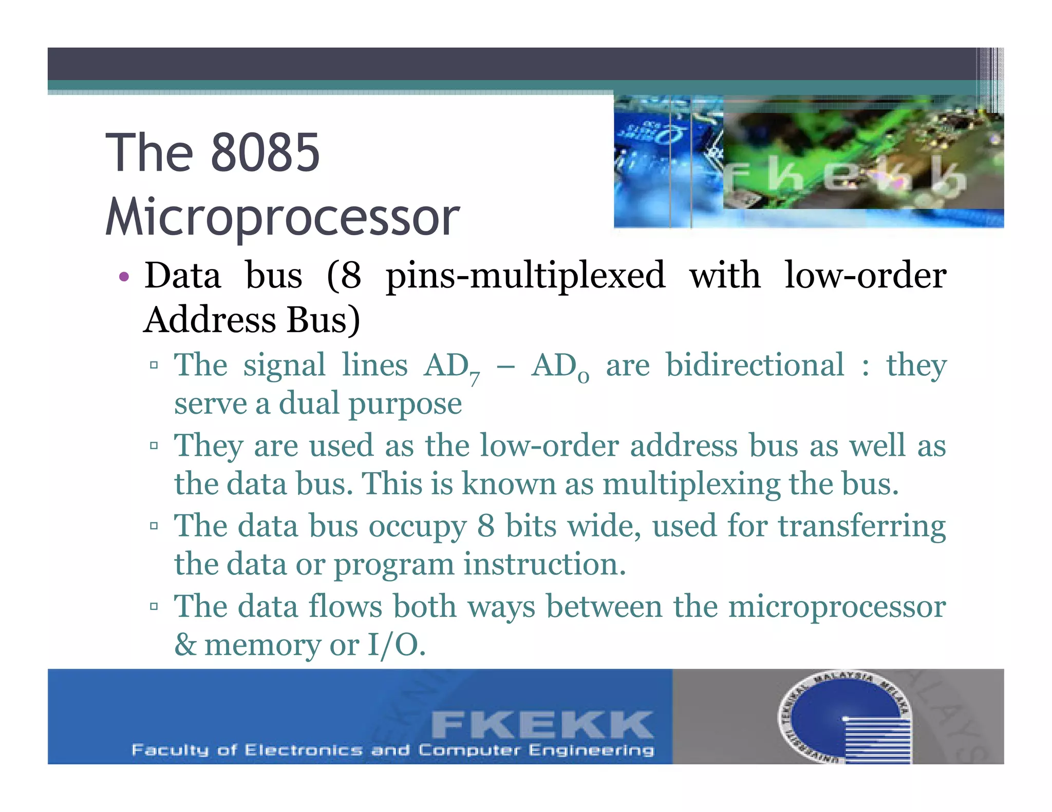 The 8085
Microprocessor
• Data bus (8 pins-multiplexed with low-order
  Address Bus)
 ▫ The signal lines AD7 – AD0 are bidirectional : they
   serve a dual purpose
 ▫ They are used as the low-order address bus as well as
   the data bus. This is known as multiplexing the bus.
 ▫ The data bus occupy 8 bits wide, used for transferring
   the data or program instruction.
 ▫ The data flows both ways between the microprocessor
   & memory or I/O.
 