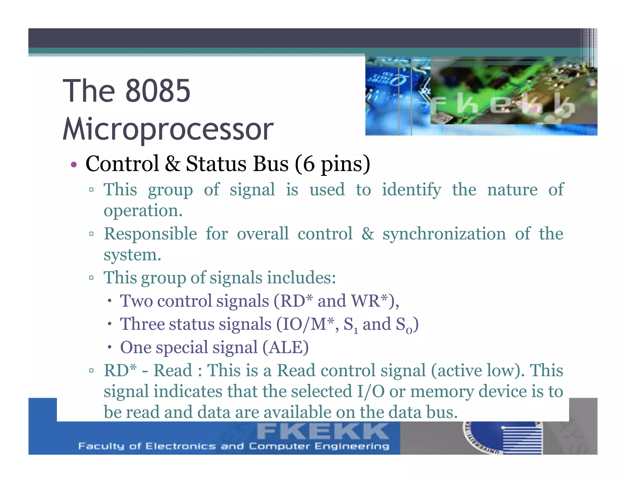 The 8085
Microprocessor
• Control & Status Bus (6 pins)
 ▫ This group of signal is used to identify the nature of
   operation.
 ▫ Responsible for overall control & synchronization of the
   system.
 ▫ This group of signals includes:
     Two control signals (RD* and WR*),
     Three status signals (IO/M*, S1 and S0)
     One special signal (ALE)
 ▫ RD* - Read : This is a Read control signal (active low). This
   signal indicates that the selected I/O or memory device is to
   be read and data are available on the data bus.
 