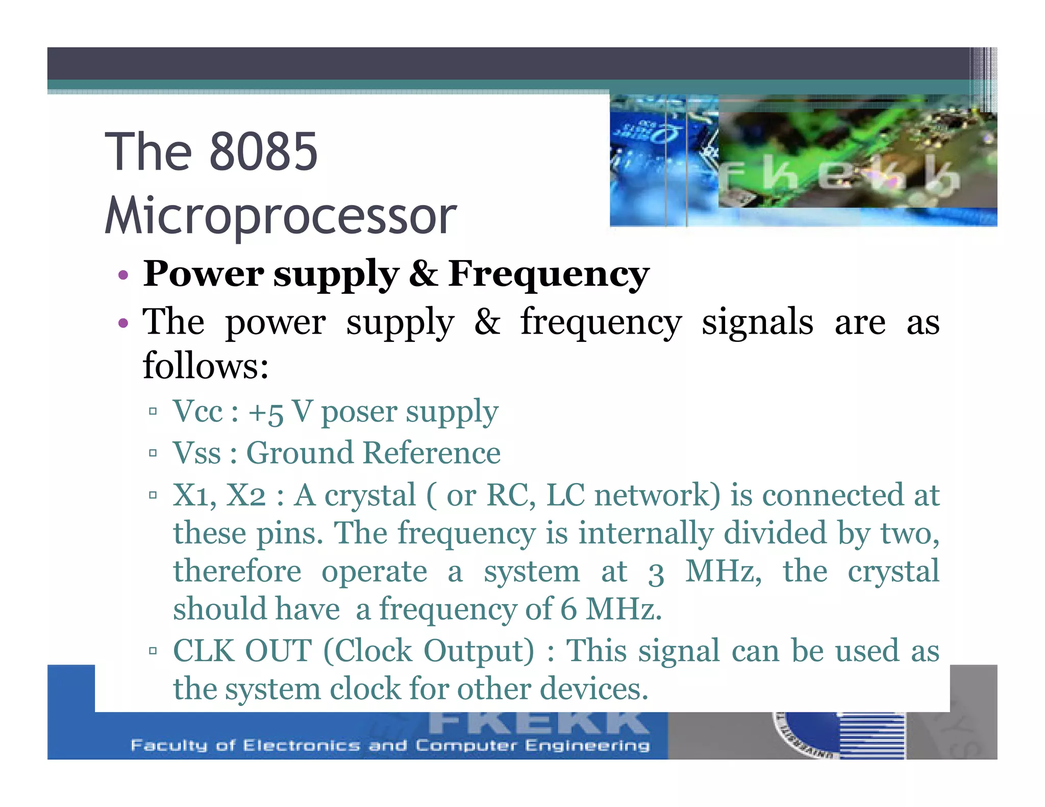 The 8085
Microprocessor
• Power supply & Frequency
• The power supply & frequency signals are as
  follows:
 ▫ Vcc : +5 V poser supply
 ▫ Vss : Ground Reference
 ▫ X1, X2 : A crystal ( or RC, LC network) is connected at
   these pins. The frequency is internally divided by two,
   therefore operate a system at 3 MHz, the crystal
   should have a frequency of 6 MHz.
 ▫ CLK OUT (Clock Output) : This signal can be used as
   the system clock for other devices.
 
