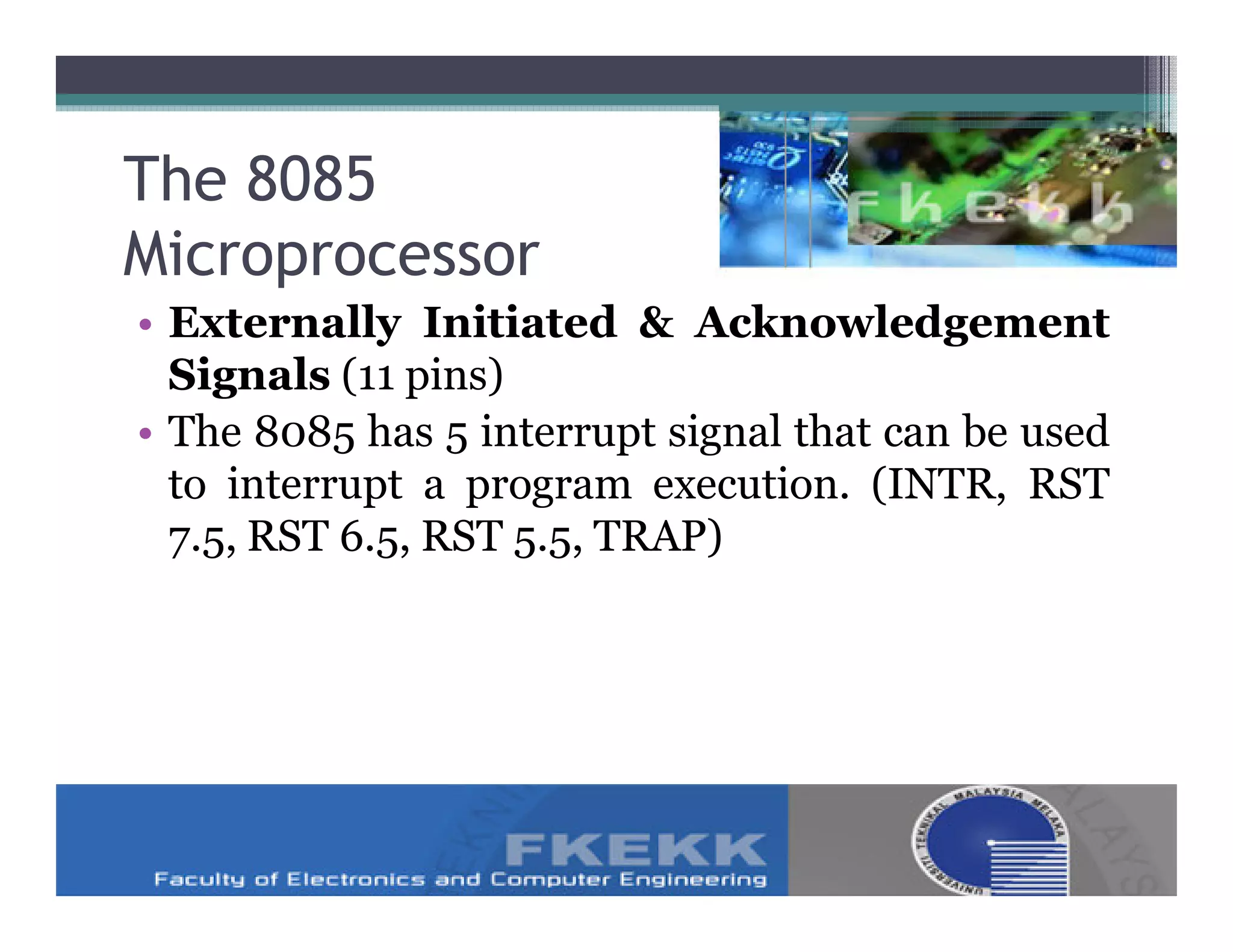 The 8085
Microprocessor
• Externally Initiated & Acknowledgement
  Signals (11 pins)
• The 8085 has 5 interrupt signal that can be used
  to interrupt a program execution. (INTR, RST
  7.5, RST 6.5, RST 5.5, TRAP)
 
