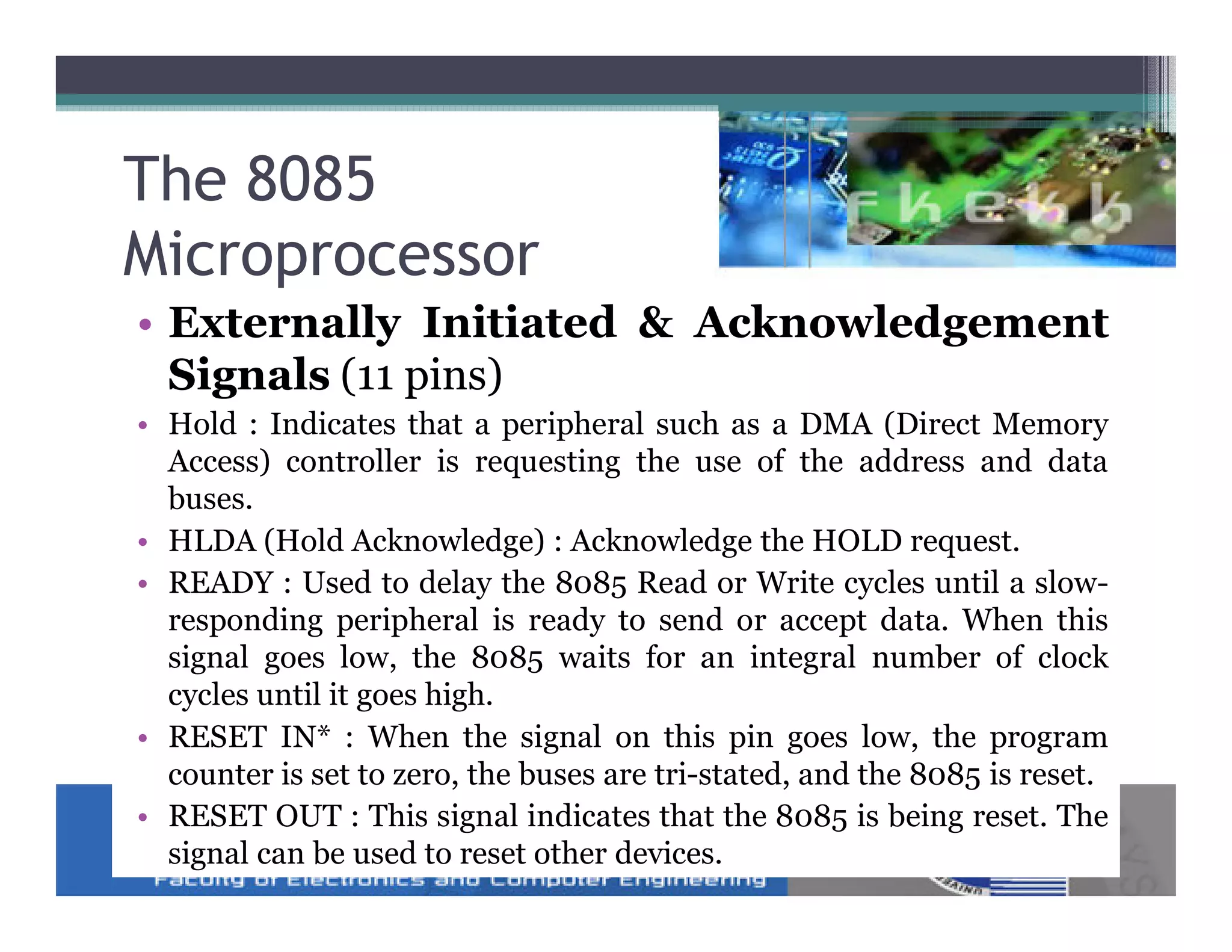 The 8085
Microprocessor
• Externally Initiated & Acknowledgement
  Signals (11 pins)
• Hold : Indicates that a peripheral such as a DMA (Direct Memory
  Access) controller is requesting the use of the address and data
  buses.
• HLDA (Hold Acknowledge) : Acknowledge the HOLD request.
• READY : Used to delay the 8085 Read or Write cycles until a slow-
  responding peripheral is ready to send or accept data. When this
  signal goes low, the 8085 waits for an integral number of clock
  cycles until it goes high.
• RESET IN* : When the signal on this pin goes low, the program
  counter is set to zero, the buses are tri-stated, and the 8085 is reset.
• RESET OUT : This signal indicates that the 8085 is being reset. The
  signal can be used to reset other devices.
 