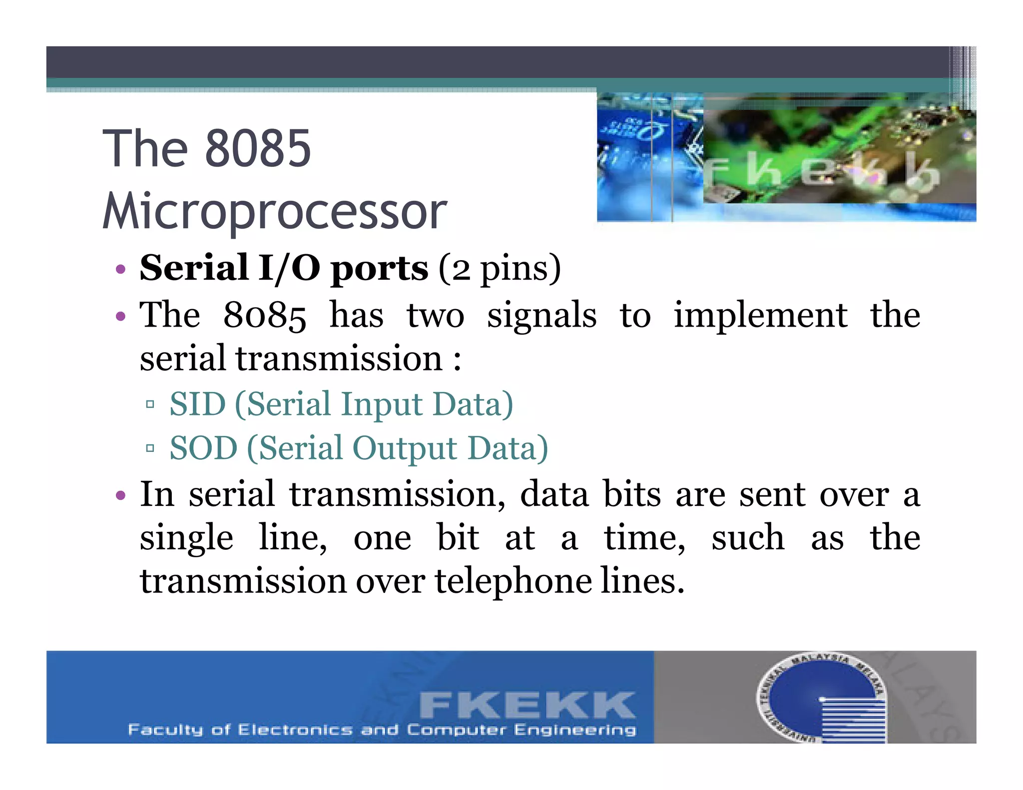 The 8085
Microprocessor
• Serial I/O ports (2 pins)
• The 8085 has two signals to implement the
  serial transmission :
 ▫ SID (Serial Input Data)
 ▫ SOD (Serial Output Data)
• In serial transmission, data bits are sent over a
  single line, one bit at a time, such as the
  transmission over telephone lines.
 