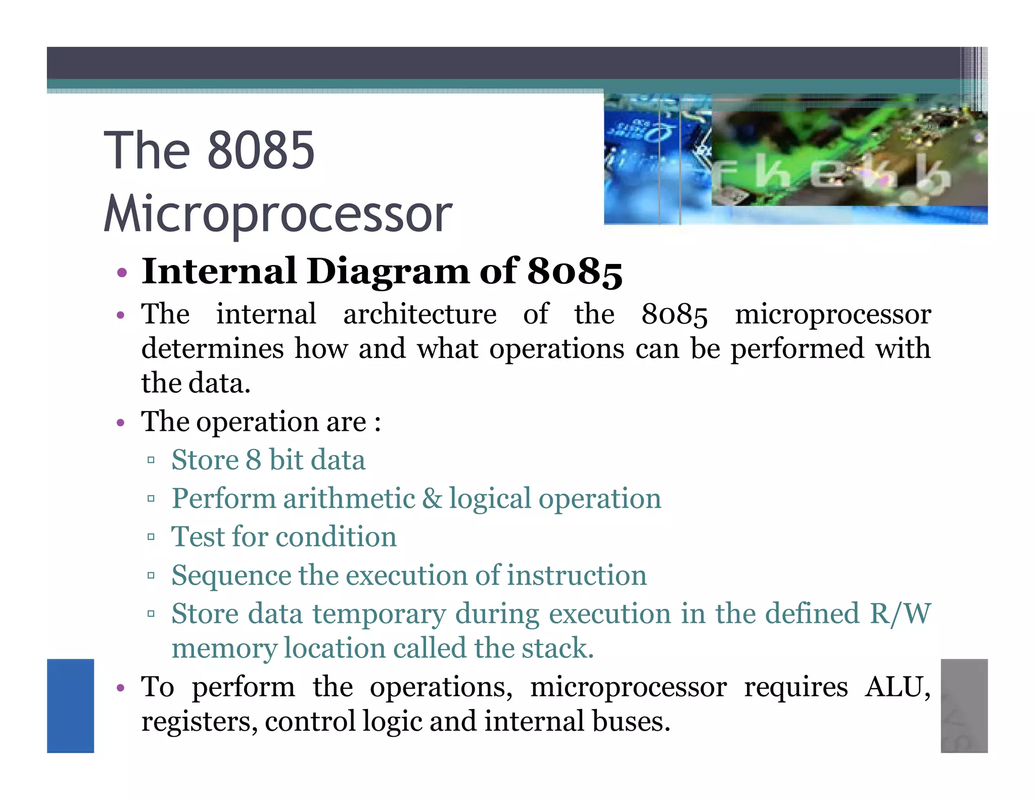 The 8085
Microprocessor
• Internal Diagram of 8085
• The internal architecture of the 8085 microprocessor
  determines how and what operations can be performed with
  the data.
• The operation are :
  ▫ Store 8 bit data
  ▫ Perform arithmetic & logical operation
  ▫ Test for condition
  ▫ Sequence the execution of instruction
  ▫ Store data temporary during execution in the defined R/W
    memory location called the stack.
• To perform the operations, microprocessor requires ALU,
  registers, control logic and internal buses.
 