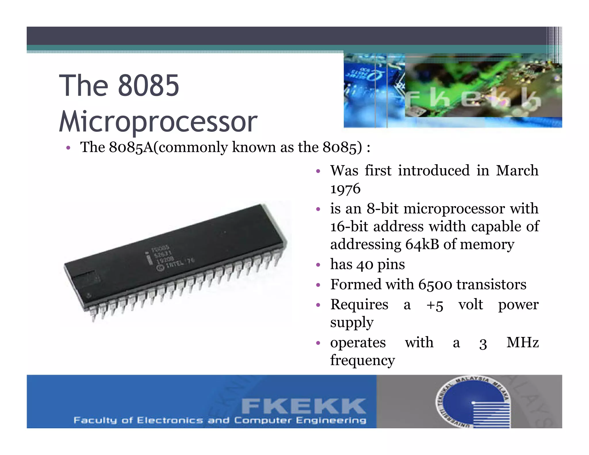 The 8085
Microprocessor
• The 8085A(commonly known as the 8085) :
                                 • Was first introduced in March
                                   1976
                                 • is an 8-bit microprocessor with
                                   16-bit address width capable of
                                   addressing 64kB of memory
                                 • has 40 pins
                                 • Formed with 6500 transistors
                                 • Requires a +5 volt power
                                   supply
                                 • operates with a 3 MHz
                                   frequency
 