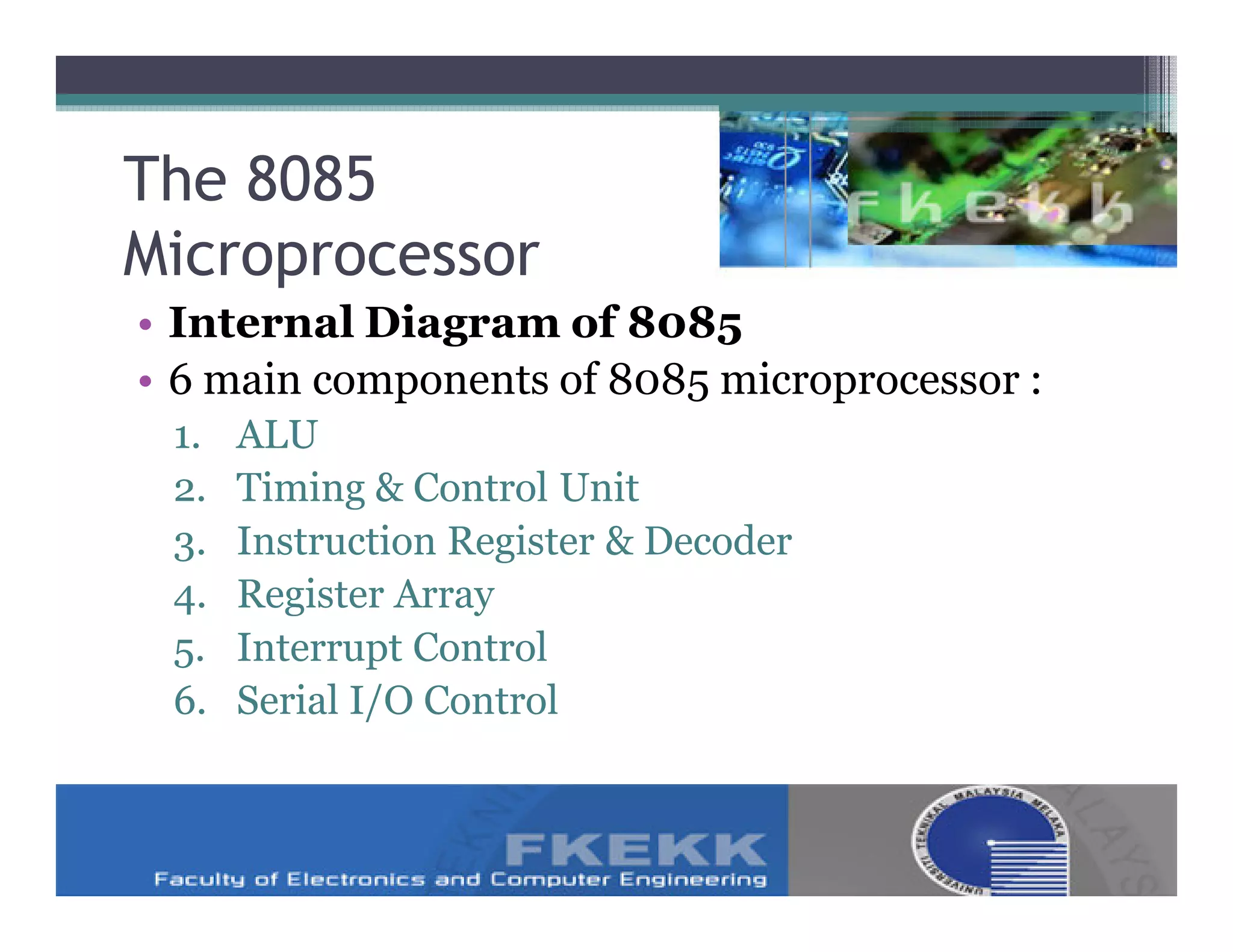 The 8085
Microprocessor
• Internal Diagram of 8085
• 6 main components of 8085 microprocessor :
 1.   ALU
 2.   Timing & Control Unit
 3.   Instruction Register & Decoder
 4.   Register Array
 5.   Interrupt Control
 6.   Serial I/O Control
 