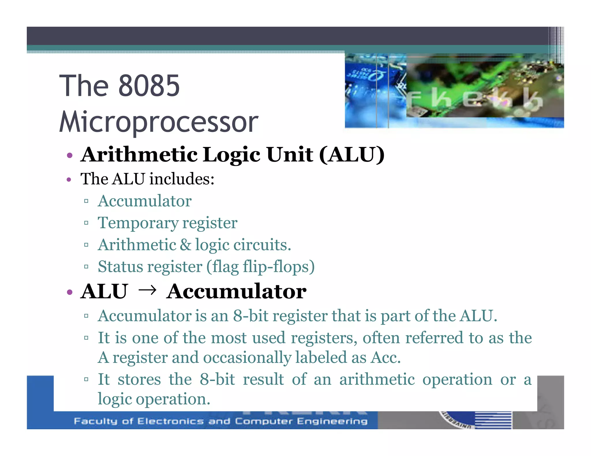 The 8085
Microprocessor
• Arithmetic Logic Unit (ALU)
• The ALU includes:
  ▫ Accumulator
  ▫ Temporary register
  ▫ Arithmetic & logic circuits.
  ▫ Status register (flag flip-flops)
• ALU → Accumulator
  ▫ Accumulator is an 8-bit register that is part of the ALU.
  ▫ It is one of the most used registers, often referred to as the
    A register and occasionally labeled as Acc.
  ▫ It stores the 8-bit result of an arithmetic operation or a
    logic operation.
 