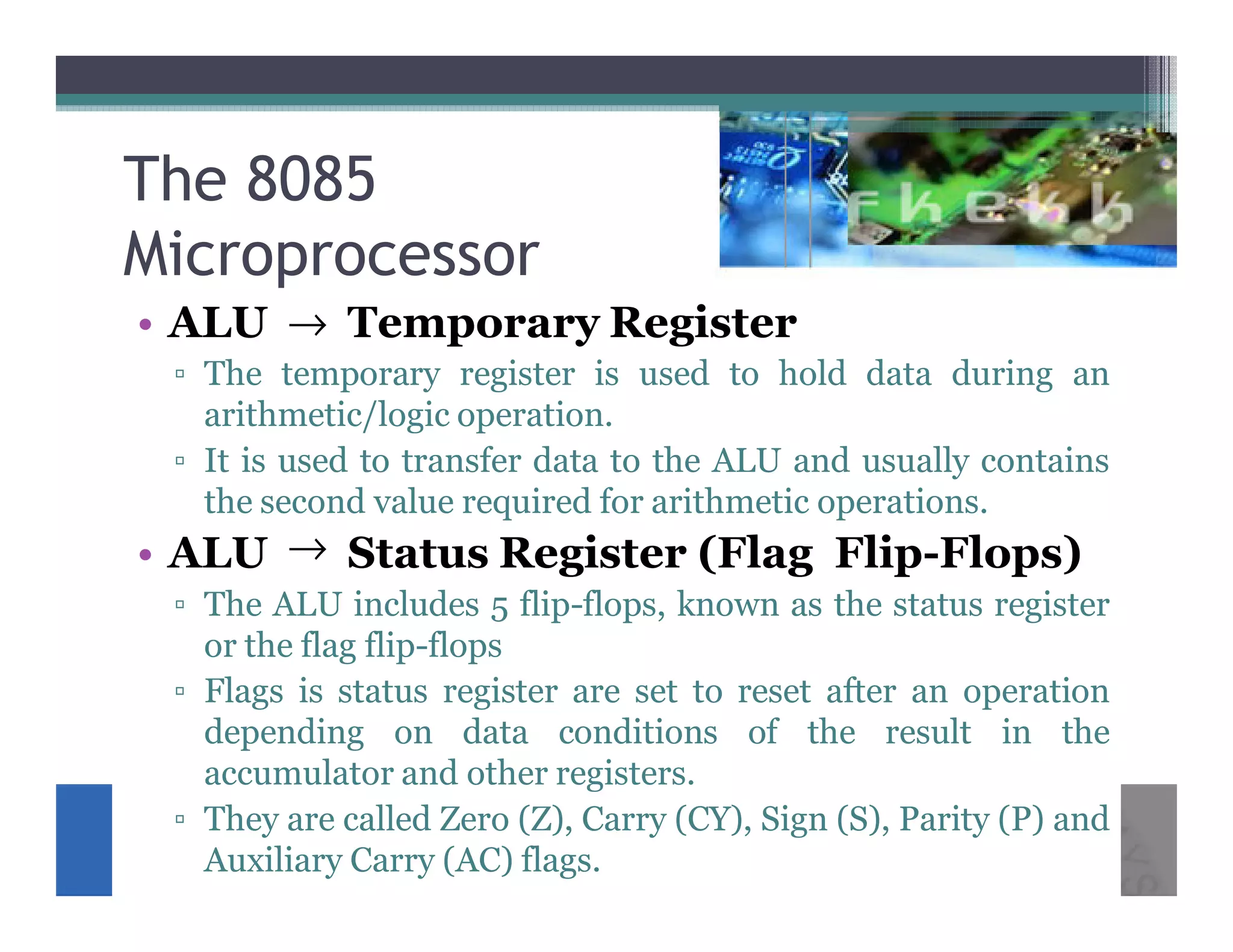 The 8085
Microprocessor
• ALU → Temporary Register
 ▫ The temporary register is used to hold data during an
   arithmetic/logic operation.
 ▫ It is used to transfer data to the ALU and usually contains
   the second value required for arithmetic operations.
• ALU → Status Register (Flag Flip-Flops)
 ▫ The ALU includes 5 flip-flops, known as the status register
   or the flag flip-flops
 ▫ Flags is status register are set to reset after an operation
   depending on data conditions of the result in the
   accumulator and other registers.
 ▫ They are called Zero (Z), Carry (CY), Sign (S), Parity (P) and
   Auxiliary Carry (AC) flags.
 