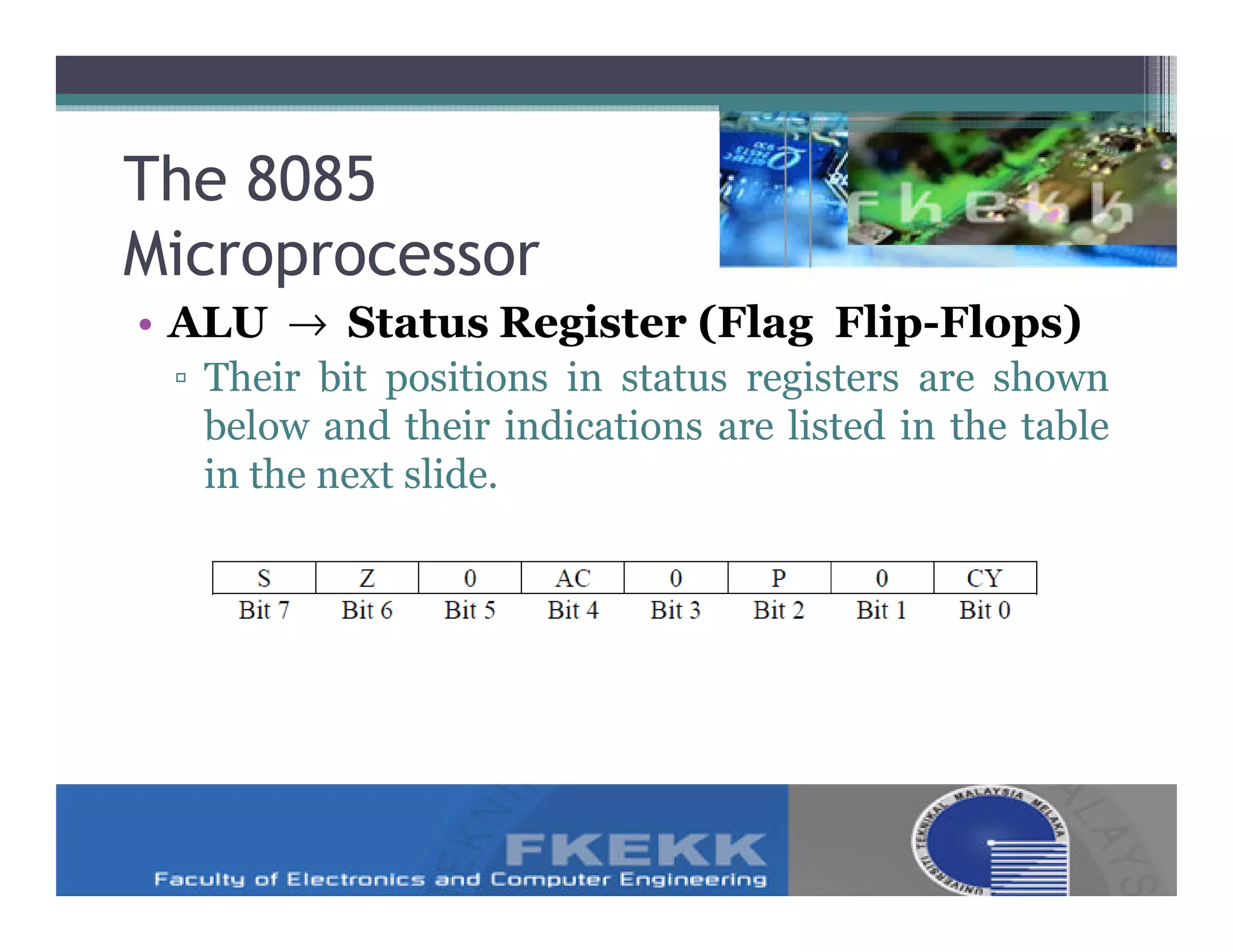 The 8085
Microprocessor
• ALU → Status Register (Flag Flip-Flops)
 ▫ Their bit positions in status registers are shown
   below and their indications are listed in the table
   in the next slide.
 