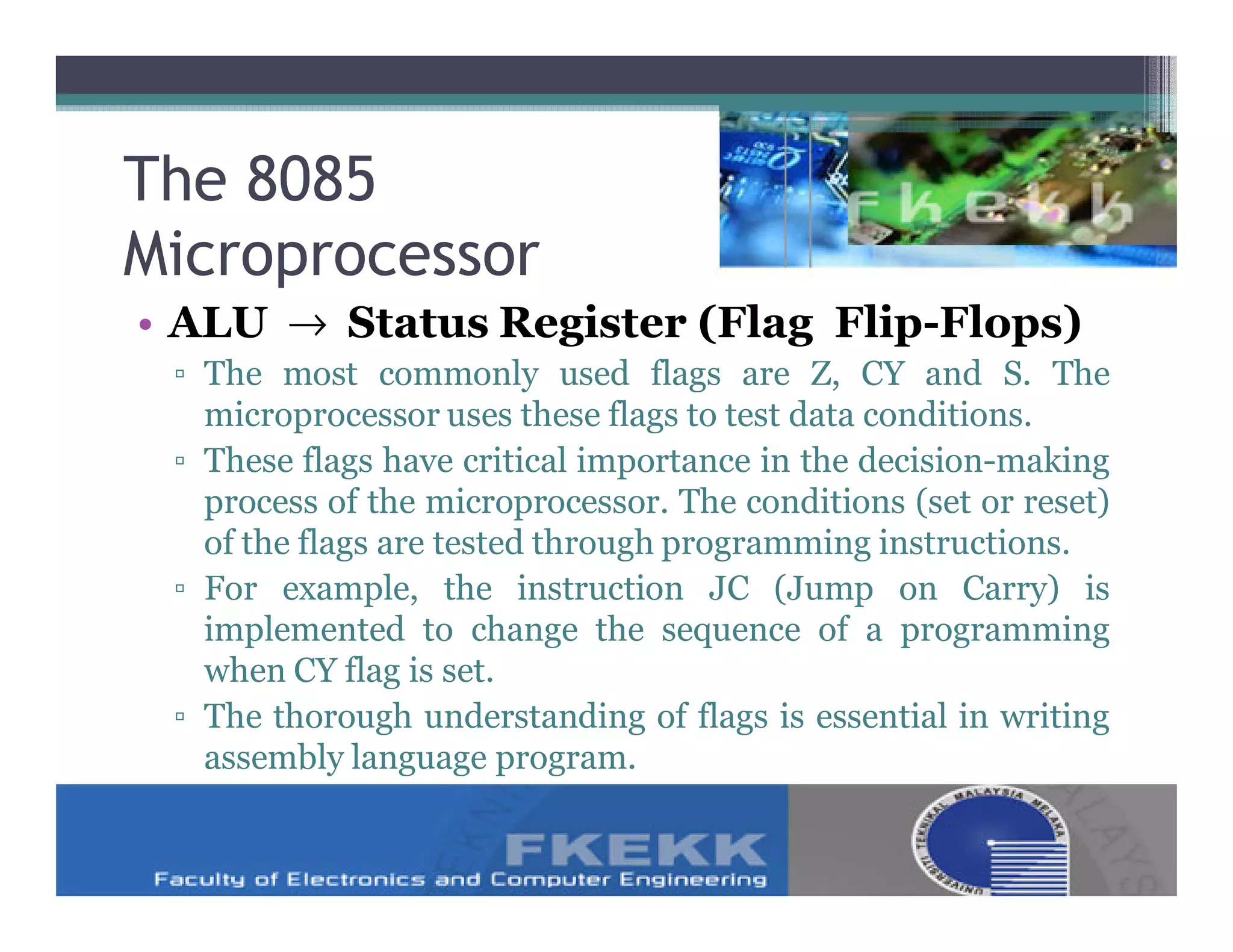 The 8085
Microprocessor
• ALU → Status Register (Flag Flip-Flops)
 ▫ The most commonly used flags are Z, CY and S. The
   microprocessor uses these flags to test data conditions.
 ▫ These flags have critical importance in the decision-making
   process of the microprocessor. The conditions (set or reset)
   of the flags are tested through programming instructions.
 ▫ For example, the instruction JC (Jump on Carry) is
   implemented to change the sequence of a programming
   when CY flag is set.
 ▫ The thorough understanding of flags is essential in writing
   assembly language program.
 