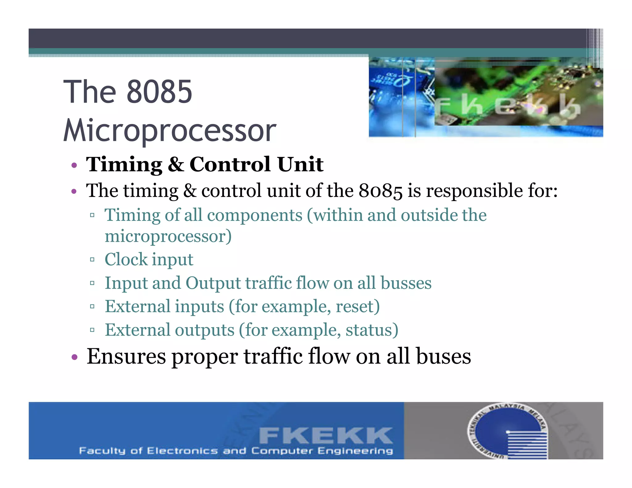 The 8085
Microprocessor
• Timing & Control Unit
• The timing & control unit of the 8085 is responsible for:
  ▫ Timing of all components (within and outside the
    microprocessor)
  ▫ Clock input
  ▫ Input and Output traffic flow on all busses
  ▫ External inputs (for example, reset)
  ▫ External outputs (for example, status)
• Ensures proper traffic flow on all buses
 