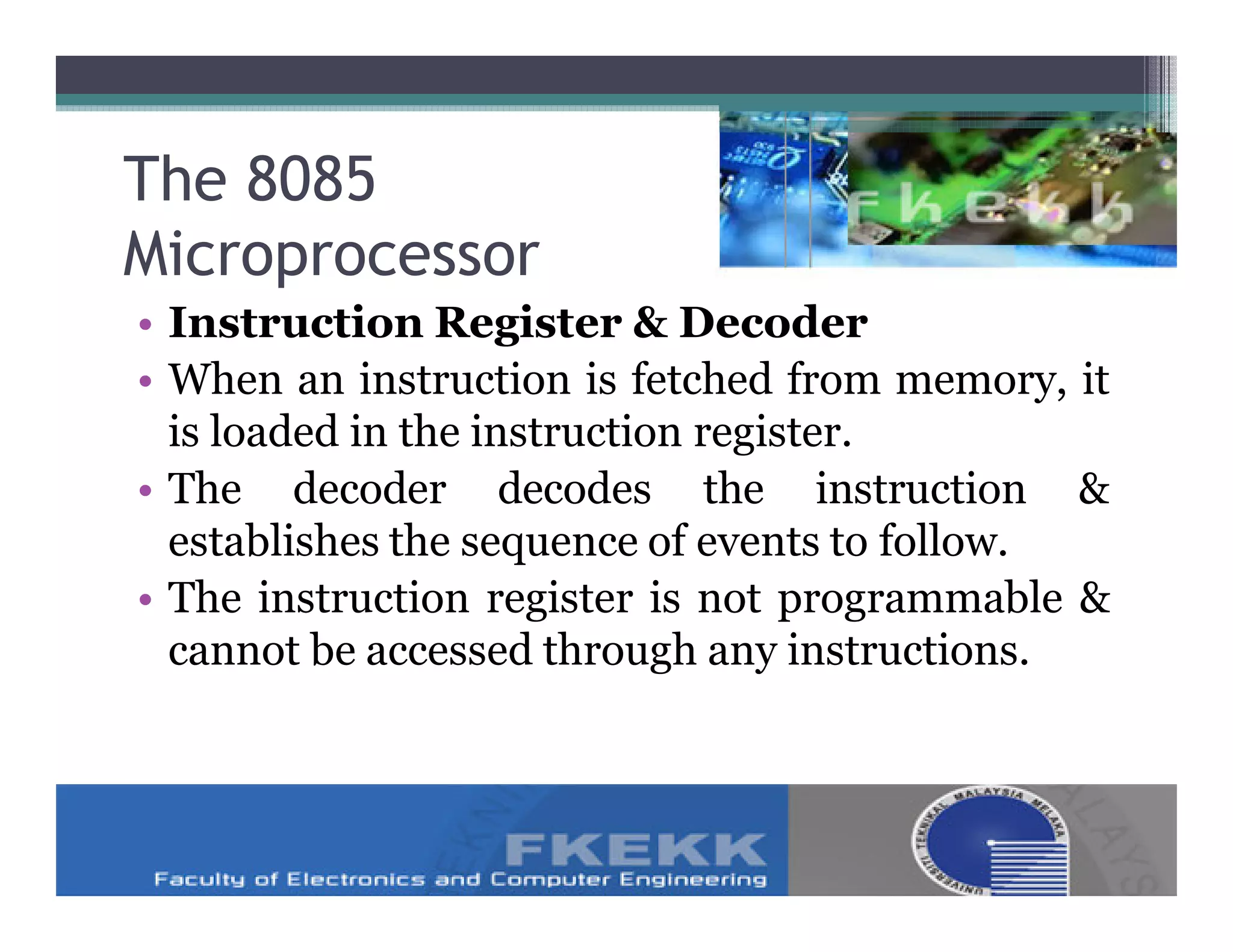 The 8085
Microprocessor
• Instruction Register & Decoder
• When an instruction is fetched from memory, it
  is loaded in the instruction register.
• The decoder decodes the instruction &
  establishes the sequence of events to follow.
• The instruction register is not programmable &
  cannot be accessed through any instructions.
 