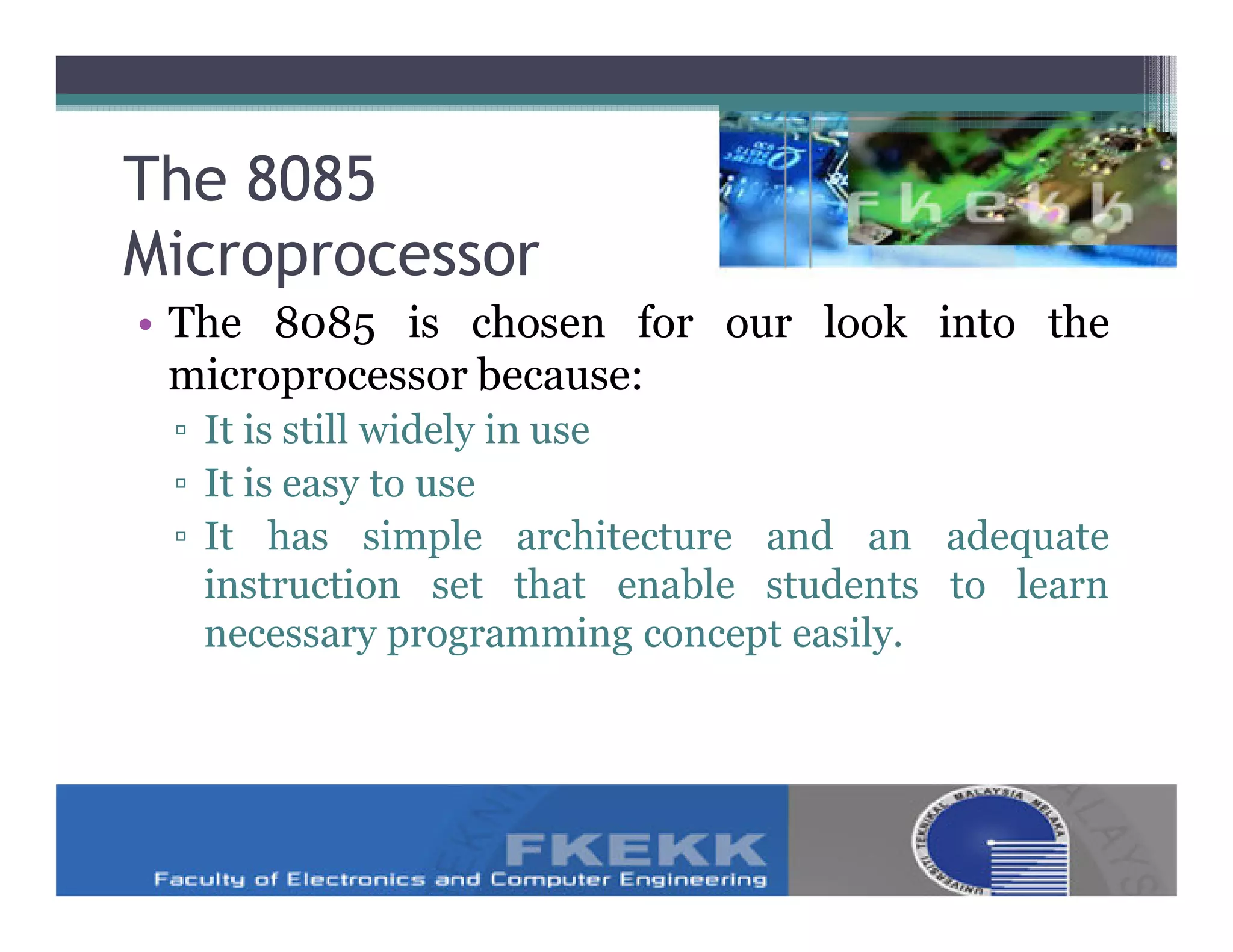 The 8085
Microprocessor
• The 8085 is chosen for our look into the
  microprocessor because:
 ▫ It is still widely in use
 ▫ It is easy to use
 ▫ It has simple architecture and an adequate
   instruction set that enable students to learn
   necessary programming concept easily.
 