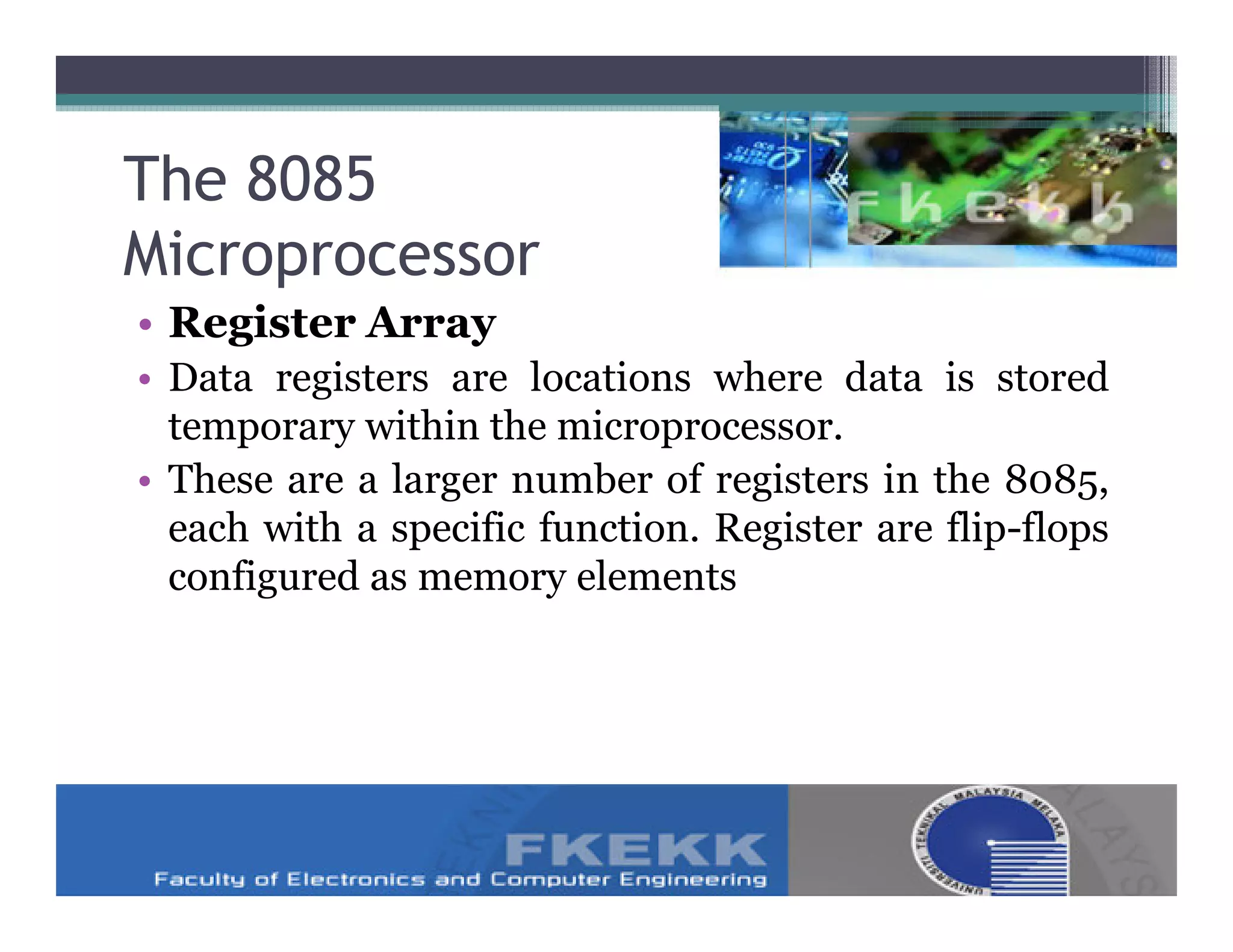 The 8085
Microprocessor
• Register Array
• Data registers are locations where data is stored
  temporary within the microprocessor.
• These are a larger number of registers in the 8085,
  each with a specific function. Register are flip-flops
  configured as memory elements
 