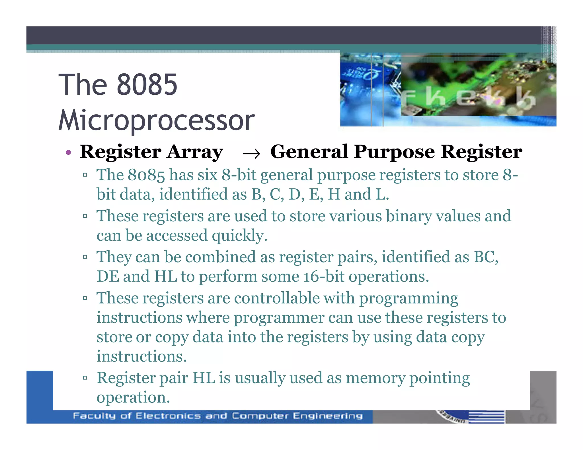 The 8085
Microprocessor
• Register Array → General Purpose Register
 ▫ The 8085 has six 8-bit general purpose registers to store 8-
   bit data, identified as B, C, D, E, H and L.
 ▫ These registers are used to store various binary values and
   can be accessed quickly.
 ▫ They can be combined as register pairs, identified as BC,
   DE and HL to perform some 16-bit operations.
 ▫ These registers are controllable with programming
   instructions where programmer can use these registers to
   store or copy data into the registers by using data copy
   instructions.
 ▫ Register pair HL is usually used as memory pointing
   operation.
 