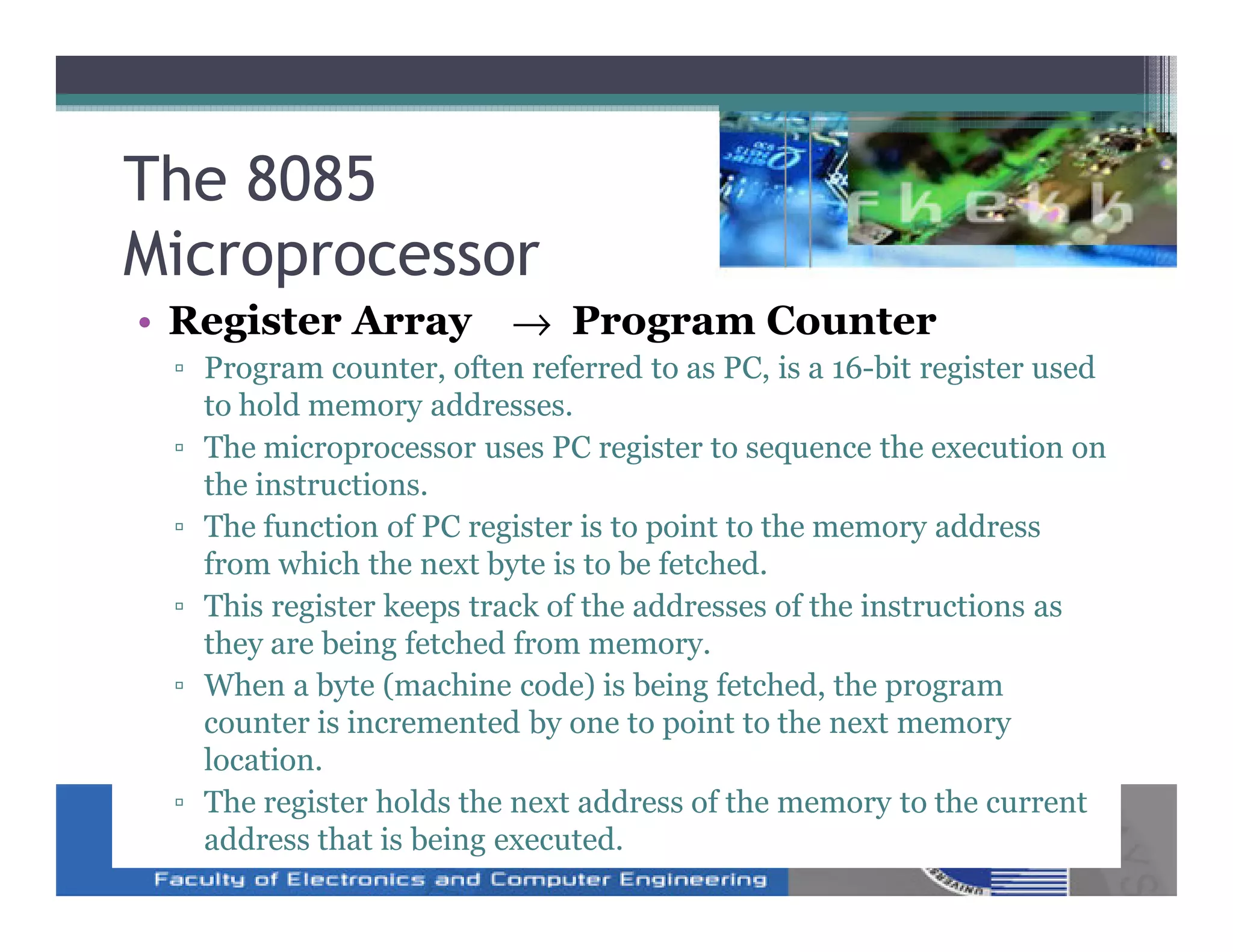 The 8085
Microprocessor
• Register Array → Program Counter
 ▫ Program counter, often referred to as PC, is a 16-bit register used
   to hold memory addresses.
 ▫ The microprocessor uses PC register to sequence the execution on
   the instructions.
 ▫ The function of PC register is to point to the memory address
   from which the next byte is to be fetched.
 ▫ This register keeps track of the addresses of the instructions as
   they are being fetched from memory.
 ▫ When a byte (machine code) is being fetched, the program
   counter is incremented by one to point to the next memory
   location.
 ▫ The register holds the next address of the memory to the current
   address that is being executed.
 