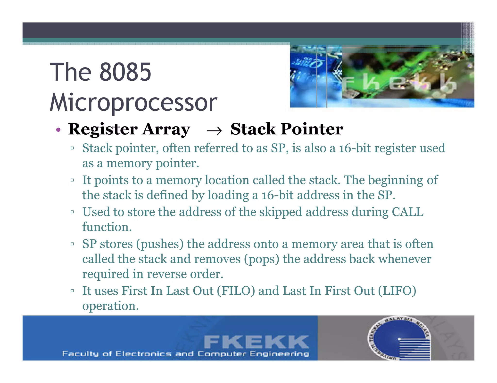 The 8085
Microprocessor
• Register Array → Stack Pointer
 ▫ Stack pointer, often referred to as SP, is also a 16-bit register used
   as a memory pointer.
 ▫ It points to a memory location called the stack. The beginning of
   the stack is defined by loading a 16-bit address in the SP.
 ▫ Used to store the address of the skipped address during CALL
   function.
 ▫ SP stores (pushes) the address onto a memory area that is often
   called the stack and removes (pops) the address back whenever
   required in reverse order.
 ▫ It uses First In Last Out (FILO) and Last In First Out (LIFO)
   operation.
 