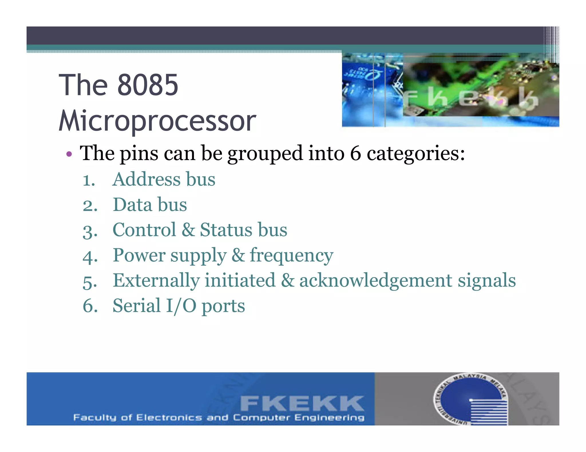 The 8085
Microprocessor
• The pins can be grouped into 6 categories:
 1.   Address bus
 2.   Data bus
 3.   Control & Status bus
 4.   Power supply & frequency
 5.   Externally initiated & acknowledgement signals
 6.   Serial I/O ports
 