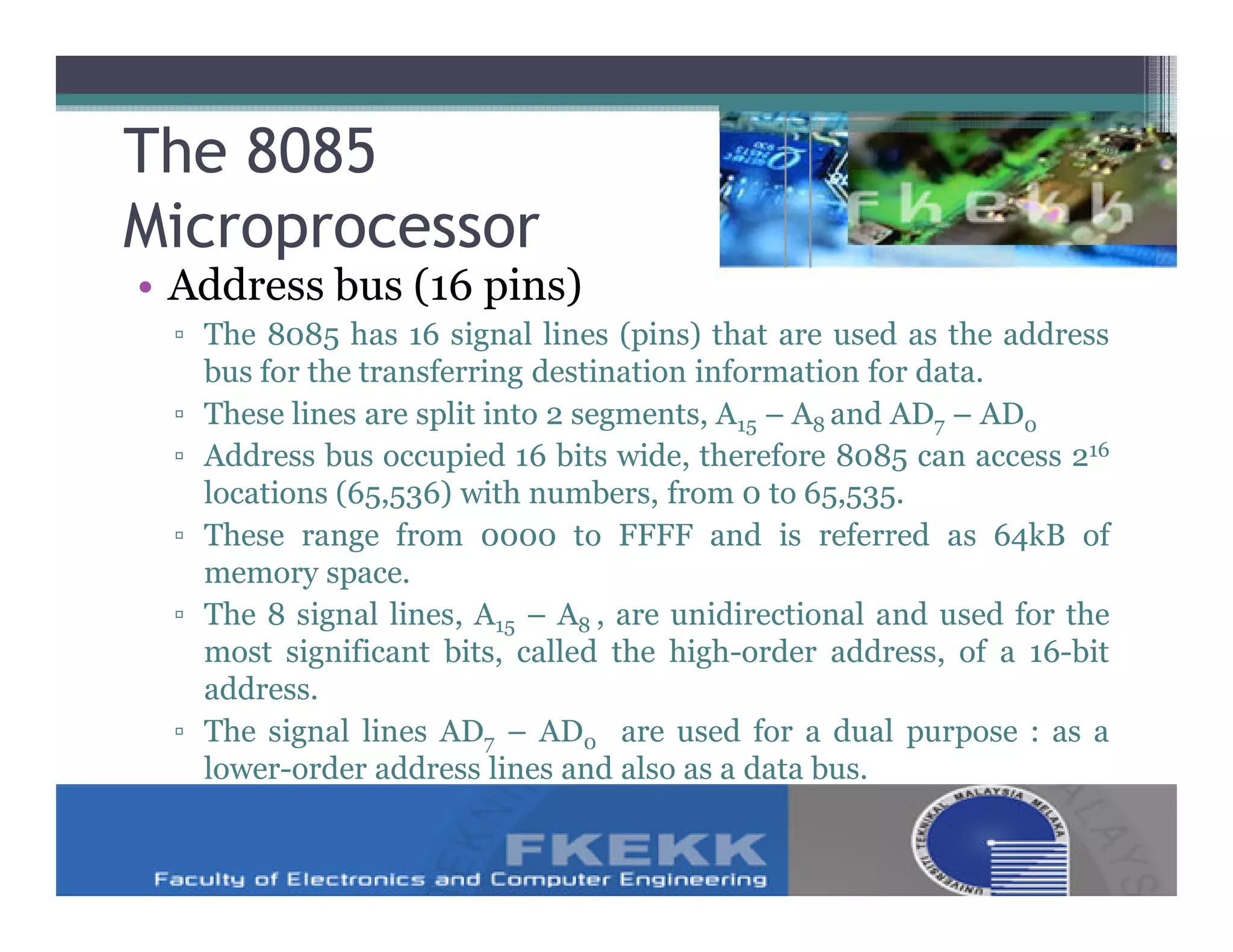 The 8085
Microprocessor
• Address bus (16 pins)
 ▫ The 8085 has 16 signal lines (pins) that are used as the address
   bus for the transferring destination information for data.
 ▫ These lines are split into 2 segments, A15 – A8 and AD7 – AD0
 ▫ Address bus occupied 16 bits wide, therefore 8085 can access 216
   locations (65,536) with numbers, from 0 to 65,535.
 ▫ These range from 0000 to FFFF and is referred as 64kB of
   memory space.
 ▫ The 8 signal lines, A15 – A8 , are unidirectional and used for the
   most significant bits, called the high-order address, of a 16-bit
   address.
 ▫ The signal lines AD7 – AD0 are used for a dual purpose : as a
   lower-order address lines and also as a data bus.
 