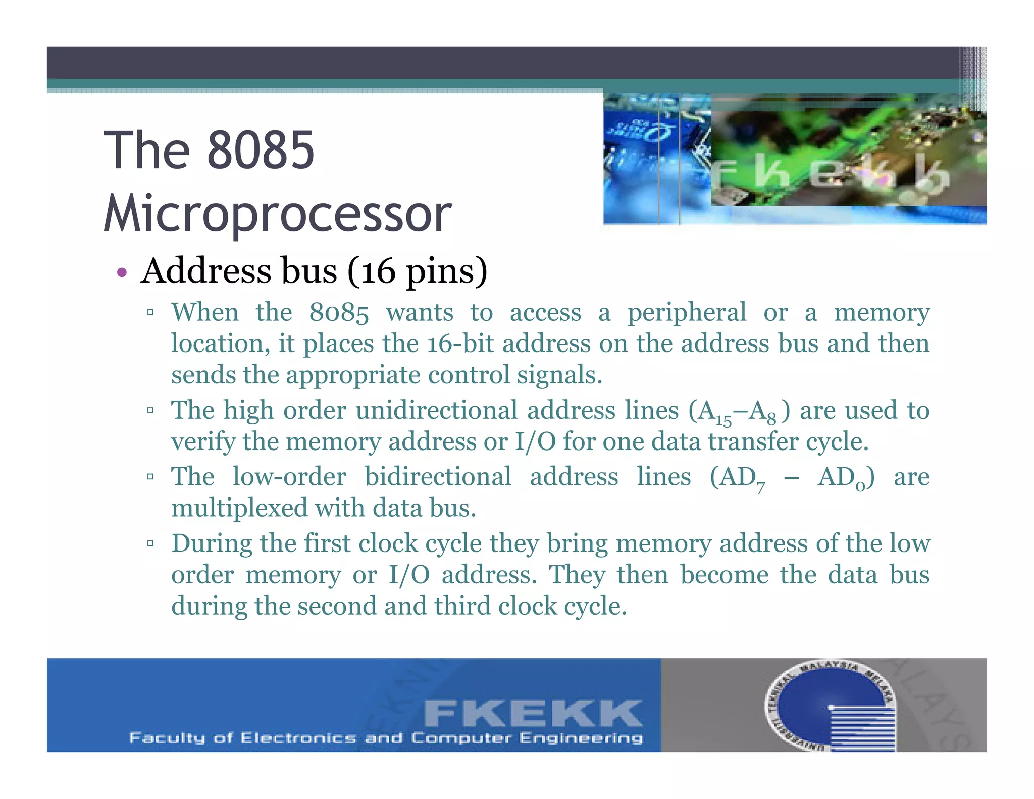 The 8085
Microprocessor
• Address bus (16 pins)
 ▫ When the 8085 wants to access a peripheral or a memory
   location, it places the 16-bit address on the address bus and then
   sends the appropriate control signals.
 ▫ The high order unidirectional address lines (A15–A8 ) are used to
   verify the memory address or I/O for one data transfer cycle.
 ▫ The low-order bidirectional address lines (AD7 – AD0) are
   multiplexed with data bus.
 ▫ During the first clock cycle they bring memory address of the low
   order memory or I/O address. They then become the data bus
   during the second and third clock cycle.
 