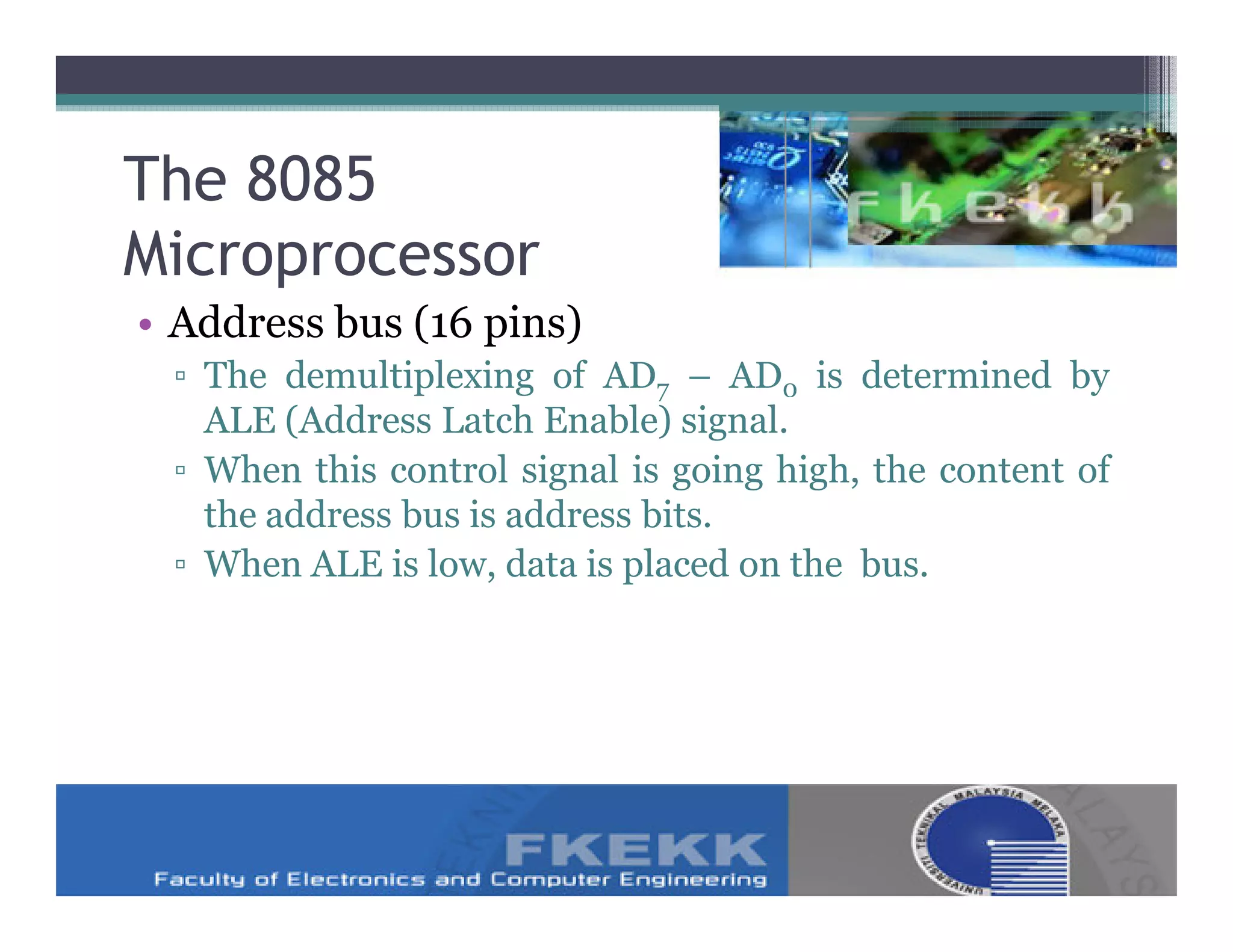 The 8085
Microprocessor
• Address bus (16 pins)
 ▫ The demultiplexing of AD7 – AD0 is determined by
   ALE (Address Latch Enable) signal.
 ▫ When this control signal is going high, the content of
   the address bus is address bits.
 ▫ When ALE is low, data is placed on the bus.
 