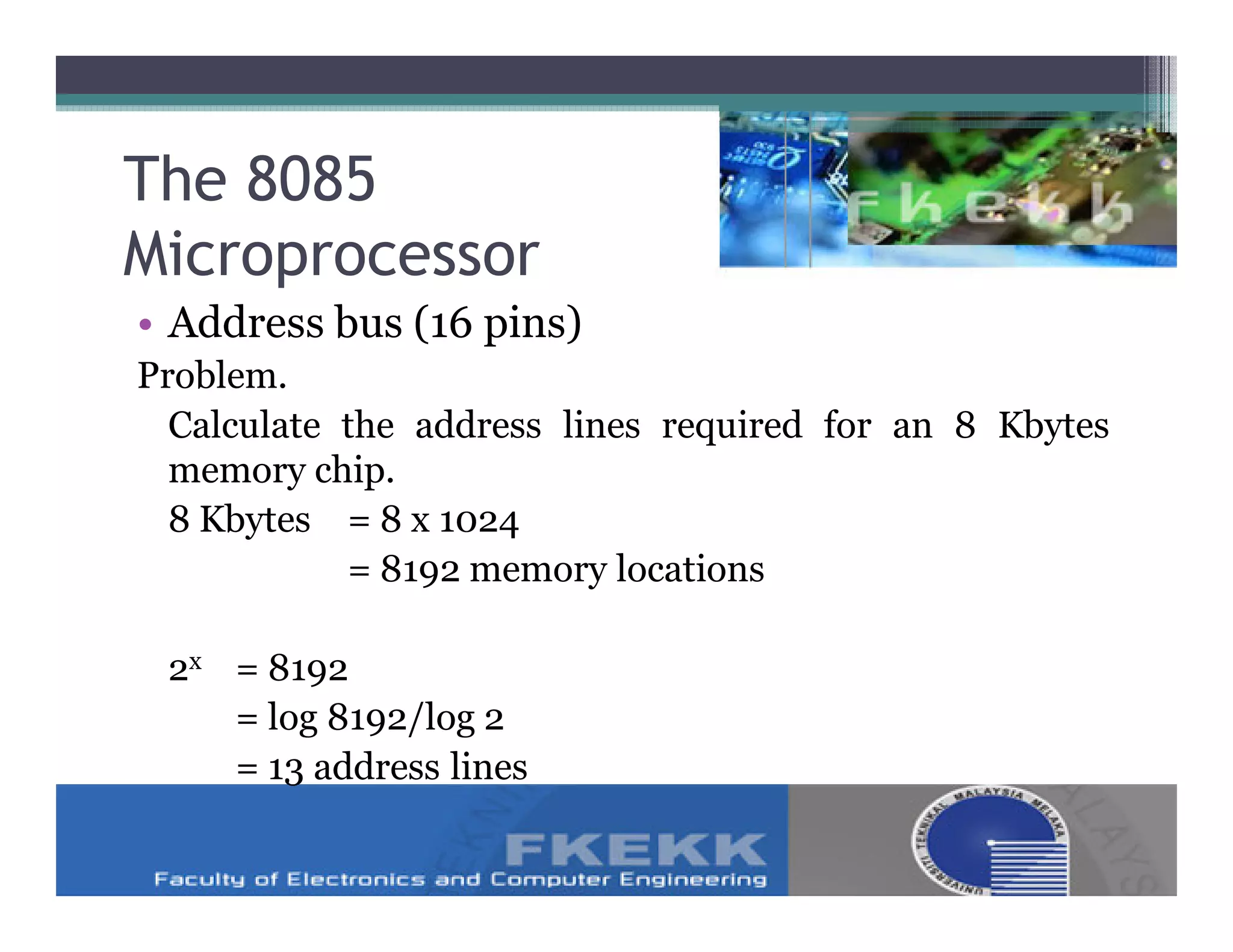 The 8085
Microprocessor
• Address bus (16 pins)
Problem.
  Calculate the address lines required for an 8 Kbytes
  memory chip.
  8 Kbytes = 8 x 1024
            = 8192 memory locations

 2x = 8192
    = log 8192/log 2
    = 13 address lines
 