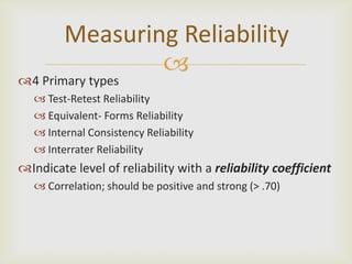 Measuring Reliability
                 
4 Primary types
    Test-Retest Reliability
    Equivalent- Forms Reliability
    Internal Consistency Reliability
    Interrater Reliability
Indicate level of reliability with a reliability coefficient
    Correlation; should be positive and strong (> .70)
 