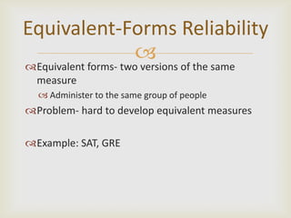 Equivalent-Forms Reliability
            
Equivalent forms- two versions of the same
 measure
   Administer to the same group of people
Problem- hard to develop equivalent measures

Example: SAT, GRE
 