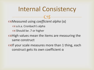 Internal Consistency
               
Measured using coefficient alpha (α)
   a.k.a. Cronbach’s alpha
   Should be .7 or higher
High values mean the items are measuring the
 same construct
If your scale measures more than 1 thing, each
 construct gets its own coefficient α
 