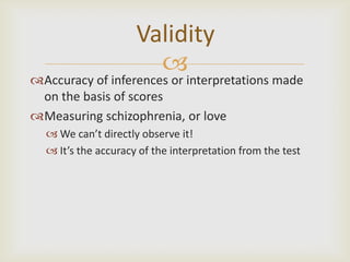 Validity
                       
Accuracy of inferences or interpretations made
 on the basis of scores
Measuring schizophrenia, or love
   We can’t directly observe it!
   It’s the accuracy of the interpretation from the test
 
