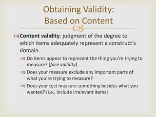 Obtaining Validity:
            Based on Content
                          
Content validity: judgment of the degree to
 which items adequately represent a construct’s
 domain.
   Do items appear to represent the thing you’re trying to
    measure? (face validity)
   Does your measure exclude any important parts of
    what you’re trying to measure?
   Does your test measure something besides what you
    wanted? (i.e., include irrelevant items)
 