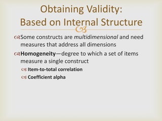 Obtaining Validity:
  Based on Internal Structure
                         
Some constructs are multidimensional and need
 measures that address all dimensions
Homogeneity—degree to which a set of items
 measure a single construct
   Item-to-total correlation
   Coefficient alpha
 