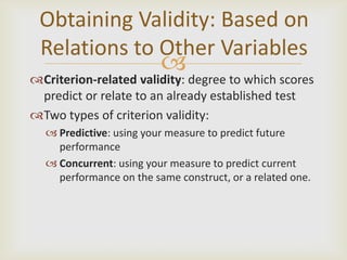 Obtaining Validity: Based on
 Relations to Other Variables
                         
Criterion-related validity: degree to which scores
 predict or relate to an already established test
Two types of criterion validity:
   Predictive: using your measure to predict future
    performance
   Concurrent: using your measure to predict current
    performance on the same construct, or a related one.
 