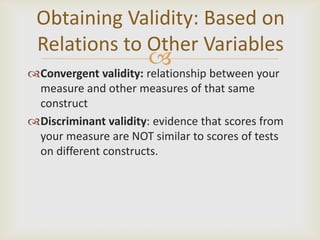 Obtaining Validity: Based on
 Relations to Other Variables
                       
Convergent validity: relationship between your
 measure and other measures of that same
 construct
Discriminant validity: evidence that scores from
 your measure are NOT similar to scores of tests
 on different constructs.
 