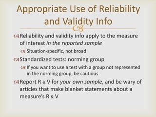 Appropriate Use of Reliability
      and Validity Info
                          
Reliability and validity info apply to the measure
 of interest in the reported sample
   Situation-specific, not broad
Standardized tests: norming group
   If you want to use a test with a group not represented
    in the norming group, be cautious
Report R & V for your own sample, and be wary of
 articles that make blanket statements about a
 measure’s R & V
 