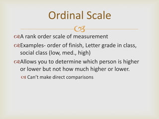 Ordinal Scale
                  
A rank order scale of measurement
Examples- order of finish, Letter grade in class,
 social class (low, med., high)
Allows you to determine which person is higher
 or lower but not how much higher or lower.
   Can’t make direct comparisons
 