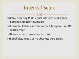 Interval Scale
                  
Rank ordering PLUS equal intervals of distance
 between adjacent numbers
Example- Celsius and Fahrenheit temperature, IQ
 scores, year
Now you can make comparisons
Equal distances but no absolute zero point
 