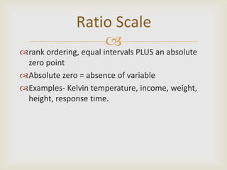 Ratio Scale
                   
rank ordering, equal intervals PLUS an absolute
 zero point
Absolute zero = absence of variable
Examples- Kelvin temperature, income, weight,
 height, response time.
 